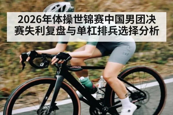 2026年体操世锦赛中国男团决赛失利复盘与单杠排兵选择分析